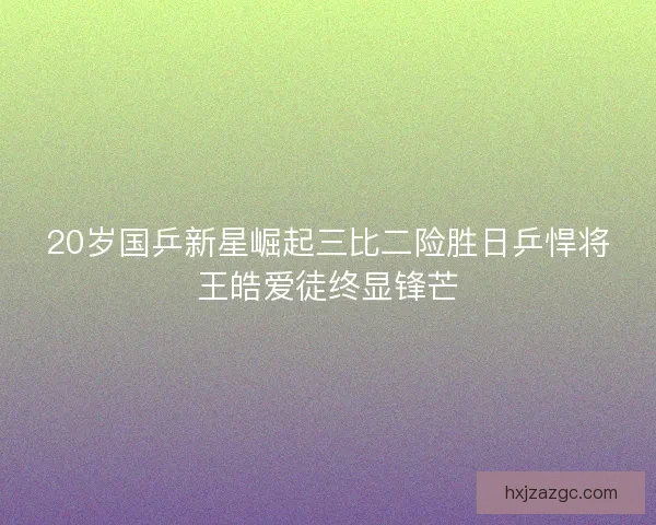 20岁国乒新星崛起三比二险胜日乒悍将王皓爱徒终显锋芒